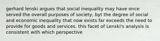 gerhard lenski argues that social inequality may have once served the overall purposes of society, byt the degree of social and economic inequality that now exists far exceeds the need to provide for goods and services. this facet of Lenski's analysis is consistent with which perspective