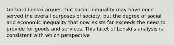 Gerhard Lenski argues that social inequality may have once served the overall purposes of society, but the degree of social and economic inequality that now exists far exceeds the need to provide for goods and services. This facet of Lenski's analysis is consistent with which perspective