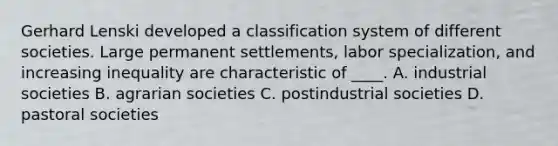 Gerhard Lenski developed a classification system of different societies. Large permanent settlements, labor specialization, and increasing inequality are characteristic of ____. A. industrial societies B. agrarian societies C. postindustrial societies D. pastoral societies