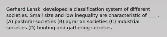 Gerhard Lenski developed a classification system of different societies. Small size and low inequality are characteristic of ____. (A) pastoral societies (B) agrarian societies (C) industrial societies (D) hunting and gathering societies