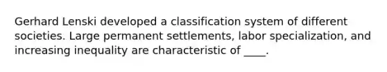 Gerhard Lenski developed a classification system of different societies. Large permanent settlements, labor specialization, and increasing inequality are characteristic of ____.