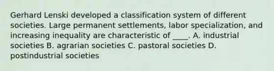 Gerhard Lenski developed a classification system of different societies. Large permanent settlements, labor specialization, and increasing inequality are characteristic of ____. A. industrial societies B. agrarian societies C. pastoral societies D. postindustrial societies