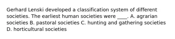 Gerhard Lenski developed a classification system of different societies. The earliest human societies were ____. A. agrarian societies B. pastoral societies C. hunting and gathering societies D. horticultural societies