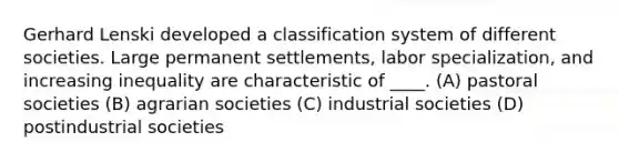 Gerhard Lenski developed a classification system of different societies. Large permanent settlements, labor specialization, and increasing inequality are characteristic of ____. (A) pastoral societies (B) agrarian societies (C) industrial societies (D) postindustrial societies