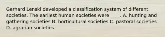 Gerhard Lenski developed a classification system of different societies. The earliest human societies were ____. A. hunting and gathering societies B. horticultural societies C. pastoral societies D. agrarian societies