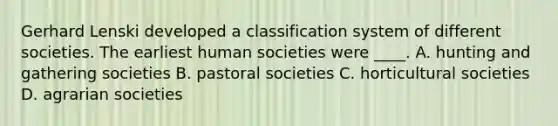 Gerhard Lenski developed a classification system of different societies. The earliest human societies were ____. A. hunting and gathering societies B. pastoral societies C. horticultural societies D. agrarian societies