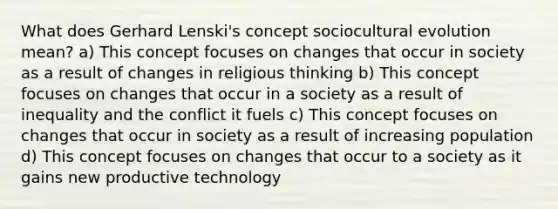 What does Gerhard Lenski's concept sociocultural evolution mean? a) This concept focuses on changes that occur in society as a result of changes in religious thinking b) This concept focuses on changes that occur in a society as a result of inequality and the conflict it fuels c) This concept focuses on changes that occur in society as a result of increasing population d) This concept focuses on changes that occur to a society as it gains new productive technology