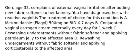 Geri, age 33, complains of external vaginal irritation after adding new fabric softener to her laundry. You have diagnosed her with reactive vaginitis The treatment of choice for this condition is A. Metronidazole (Flagyl) 500mg po BID X 7 days B. Conjugated vaginal estrogen cream externally every day for 1 week C. Rewashing undergarments without fabric softener and applying petroleum jelly to the affected area D. Rewashing undergarments without fabric softener and applying corticosteroids to the affected area