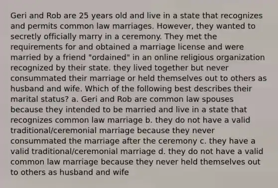 Geri and Rob are 25 years old and live in a state that recognizes and permits common law marriages. However, they wanted to secretly officially marry in a ceremony. They met the requirements for and obtained a marriage license and were married by a friend "ordained" in an online religious organization recognized by their state. they lived together but never consummated their marriage or held themselves out to others as husband and wife. Which of the following best describes their marital status? a. Geri and Rob are common law spouses because they intended to be married and live in a state that recognizes common law marriage b. they do not have a valid traditional/ceremonial marriage because they never consummated the marriage after the ceremony c. they have a valid traditional/ceremonial marriage d. they do not have a valid common law marriage because they never held themselves out to others as husband and wife