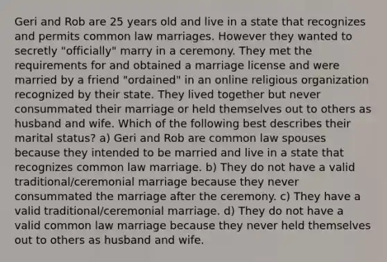 Geri and Rob are 25 years old and live in a state that recognizes and permits common law marriages. However they wanted to secretly "officially" marry in a ceremony. They met the requirements for and obtained a marriage license and were married by a friend "ordained" in an online religious organization recognized by their state. They lived together but never consummated their marriage or held themselves out to others as husband and wife. Which of the following best describes their marital status? a) Geri and Rob are common law spouses because they intended to be married and live in a state that recognizes common law marriage. b) They do not have a valid traditional/ceremonial marriage because they never consummated the marriage after the ceremony. c) They have a valid traditional/ceremonial marriage. d) They do not have a valid common law marriage because they never held themselves out to others as husband and wife.