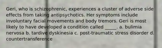 Geri, who is schizophrenic, experiences a cluster of adverse side effects from taking antipsychotics. Her symptoms include involuntary facial movements and body tremors. Geri is most likely to have developed a condition called _____. a. bulimia nervosa b. tardive dyskinesia c. post-traumatic stress disorder d. countertransference