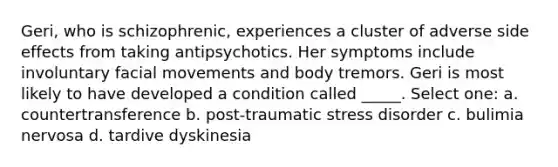 Geri, who is schizophrenic, experiences a cluster of adverse side effects from taking antipsychotics. Her symptoms include involuntary facial movements and body tremors. Geri is most likely to have developed a condition called _____. Select one: a. countertransference b. post-traumatic stress disorder c. bulimia nervosa d. tardive dyskinesia