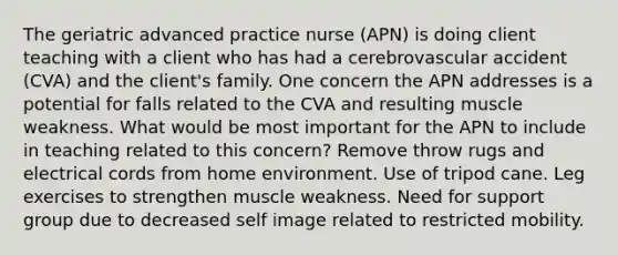 The geriatric advanced practice nurse (APN) is doing client teaching with a client who has had a cerebrovascular accident (CVA) and the client's family. One concern the APN addresses is a potential for falls related to the CVA and resulting muscle weakness. What would be most important for the APN to include in teaching related to this concern? Remove throw rugs and electrical cords from home environment. Use of tripod cane. Leg exercises to strengthen muscle weakness. Need for support group due to decreased self image related to restricted mobility.