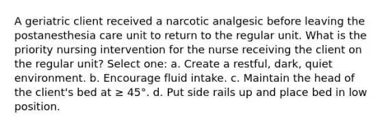 A geriatric client received a narcotic analgesic before leaving the postanesthesia care unit to return to the regular unit. What is the priority nursing intervention for the nurse receiving the client on the regular unit? Select one: a. Create a restful, dark, quiet environment. b. Encourage fluid intake. c. Maintain the head of the client's bed at ≥ 45°. d. Put side rails up and place bed in low position.