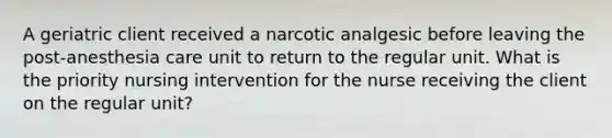 A geriatric client received a narcotic analgesic before leaving the post-anesthesia care unit to return to the regular unit. What is the priority nursing intervention for the nurse receiving the client on the regular unit?