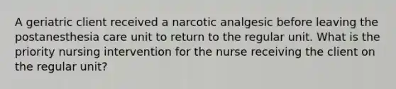 A geriatric client received a narcotic analgesic before leaving the postanesthesia care unit to return to the regular unit. What is the priority nursing intervention for the nurse receiving the client on the regular unit?