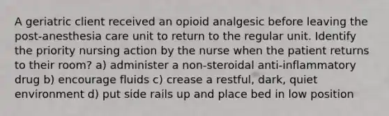 A geriatric client received an opioid analgesic before leaving the post-anesthesia care unit to return to the regular unit. Identify the priority nursing action by the nurse when the patient returns to their room? a) administer a non-steroidal anti-inflammatory drug b) encourage fluids c) crease a restful, dark, quiet environment d) put side rails up and place bed in low position