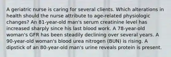 A geriatric nurse is caring for several clients. Which alterations in health should the nurse attribute to age-related physiologic changes? An 81-year-old man's serum creatinine level has increased sharply since his last blood work. A 78-year-old woman's GFR has been steadily declining over several years. A 90-year-old woman's blood urea nitrogen (BUN) is rising. A dipstick of an 80-year-old man's urine reveals protein is present.