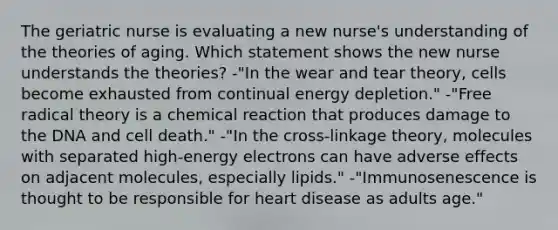 The geriatric nurse is evaluating a new nurse's understanding of the theories of aging. Which statement shows the new nurse understands the theories? -"In the wear and tear theory, cells become exhausted from continual energy depletion." -"Free radical theory is a chemical reaction that produces damage to the DNA and cell death." -"In the cross-linkage theory, molecules with separated high-energy electrons can have adverse effects on adjacent molecules, especially lipids." -"Immunosenescence is thought to be responsible for heart disease as adults age."