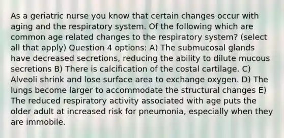 As a geriatric nurse you know that certain changes occur with aging and the respiratory system. Of the following which are common age related changes to the respiratory system? (select all that apply) Question 4 options: A) The submucosal glands have decreased secretions, reducing the ability to dilute mucous secretions B) There is calcification of the costal cartilage. C) Alveoli shrink and lose surface area to exchange oxygen. D) The lungs become larger to accommodate the structural changes E) The reduced respiratory activity associated with age puts the older adult at increased risk for pneumonia, especially when they are immobile.