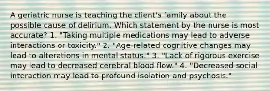 A geriatric nurse is teaching the client's family about the possible cause of delirium. Which statement by the nurse is most accurate? 1. "Taking multiple medications may lead to adverse interactions or toxicity." 2. "Age-related cognitive changes may lead to alterations in mental status." 3. "Lack of rigorous exercise may lead to decreased cerebral blood flow." 4. "Decreased social interaction may lead to profound isolation and psychosis."