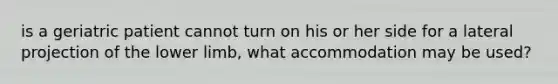 is a geriatric patient cannot turn on his or her side for a lateral projection of the lower limb, what accommodation may be used?