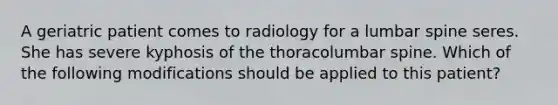 A geriatric patient comes to radiology for a lumbar spine seres. She has severe kyphosis of the thoracolumbar spine. Which of the following modifications should be applied to this patient?