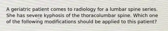 A geriatric patient comes to radiology for a lumbar spine series. She has severe kyphosis of the thoracolumbar spine. Which one of the following modifications should be applied to this patient?