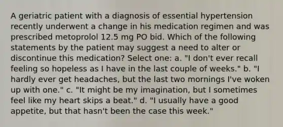 A geriatric patient with a diagnosis of essential hypertension recently underwent a change in his medication regimen and was prescribed metoprolol 12.5 mg PO bid. Which of the following statements by the patient may suggest a need to alter or discontinue this medication? Select one: a. "I don't ever recall feeling so hopeless as I have in the last couple of weeks." b. "I hardly ever get headaches, but the last two mornings I've woken up with one." c. "It might be my imagination, but I sometimes feel like my heart skips a beat." d. "I usually have a good appetite, but that hasn't been the case this week."