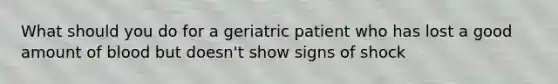 What should you do for a geriatric patient who has lost a good amount of blood but doesn't show signs of shock