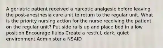 A geriatric patient received a narcotic analgesic before leaving the post-anesthesia care unit to return to the regular unit. What is the priority nursing action for the nurse receiving the patient on the regular unit? Put side rails up and place bed in a low position Encourage fluids Create a restful, dark, quiet environment Administer a NSAID