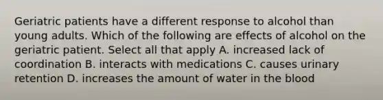 Geriatric patients have a different response to alcohol than young adults. Which of the following are effects of alcohol on the geriatric patient. Select all that apply A. increased lack of coordination B. interacts with medications C. causes urinary retention D. increases the amount of water in the blood