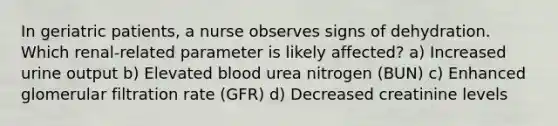 In geriatric patients, a nurse observes signs of dehydration. Which renal-related parameter is likely affected? a) Increased urine output b) Elevated blood urea nitrogen (BUN) c) Enhanced glomerular filtration rate (GFR) d) Decreased creatinine levels