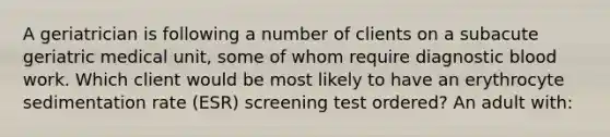 A geriatrician is following a number of clients on a subacute geriatric medical unit, some of whom require diagnostic blood work. Which client would be most likely to have an erythrocyte sedimentation rate (ESR) screening test ordered? An adult with: