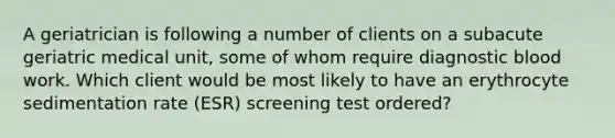 A geriatrician is following a number of clients on a subacute geriatric medical unit, some of whom require diagnostic blood work. Which client would be most likely to have an erythrocyte sedimentation rate (ESR) screening test ordered?