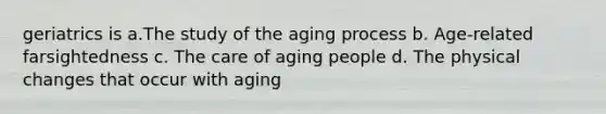 geriatrics is a.The study of the aging process b. Age-related farsightedness c. The care of aging people d. The physical changes that occur with aging