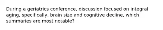 During a geriatrics conference, discussion focused on integral aging, specifically, brain size and cognitive decline, which summaries are most notable?