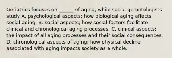 Geriatrics focuses on ______ of aging, while social gerontologists study A. psychological aspects; how biological aging affects social aging. B. social aspects; how social factors facilitate clinical and chronological aging processes. C. clinical aspects; the impact of all aging processes and their social consequences. D. chronological aspects of aging; how physical decline associated with aging impacts society as a whole.