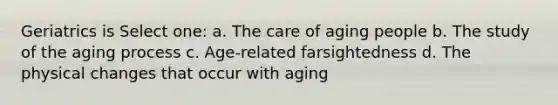 Geriatrics is Select one: a. The care of aging people b. The study of the aging process c. Age-related farsightedness d. The physical changes that occur with aging