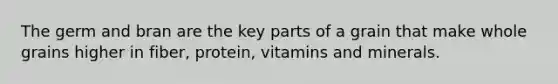 The germ and bran are the key parts of a grain that make whole grains higher in fiber, protein, vitamins and minerals.