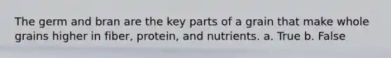 The germ and bran are the key parts of a grain that make whole grains higher in fiber, protein, and nutrients. a. True b. False