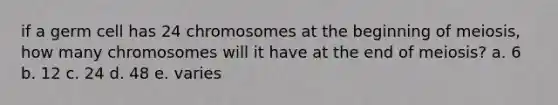 if a germ cell has 24 chromosomes at the beginning of meiosis, how many chromosomes will it have at the end of meiosis? a. 6 b. 12 c. 24 d. 48 e. varies