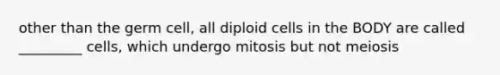 other than the germ cell, all diploid cells in the BODY are called _________ cells, which undergo mitosis but not meiosis