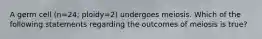 A germ cell (n=24; ploidy=2) undergoes meiosis. Which of the following statements regarding the outcomes of meiosis is true?