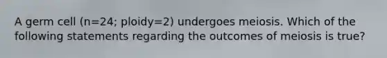 A germ cell (n=24; ploidy=2) undergoes meiosis. Which of the following statements regarding the outcomes of meiosis is true?