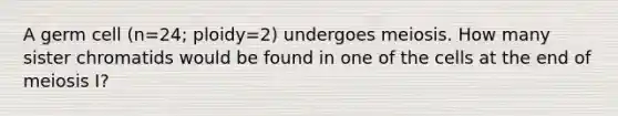 A germ cell (n=24; ploidy=2) undergoes meiosis. How many sister chromatids would be found in one of the cells at the end of meiosis I?