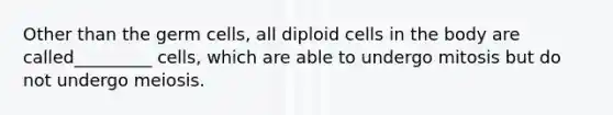 Other than the germ cells, all diploid cells in the body are called_________ cells, which are able to undergo mitosis but do not undergo meiosis.