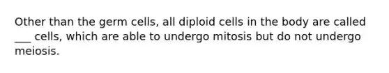 Other than the germ cells, all diploid cells in the body are called ___ cells, which are able to undergo mitosis but do not undergo meiosis.