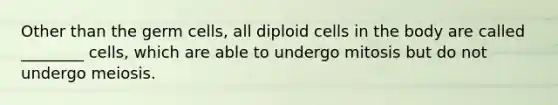 Other than the germ cells, all diploid cells in the body are called ________ cells, which are able to undergo mitosis but do not undergo meiosis.