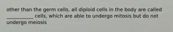 other than the germ cells, all diploid cells in the body are called ___________ cells, which are able to undergo mitosis but do not undergo meiosis